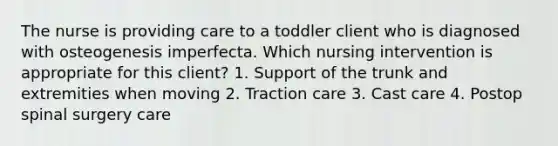 The nurse is providing care to a toddler client who is diagnosed with osteogenesis imperfecta. Which nursing intervention is appropriate for this client? 1. Support of the trunk and extremities when moving 2. Traction care 3. Cast care 4. Postop spinal surgery care