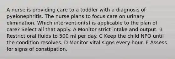 A nurse is providing care to a toddler with a diagnosis of pyelonephritis. The nurse plans to focus care on urinary elimination. Which intervention(s) is applicable to the plan of care? Select all that apply. A Monitor strict intake and output. B Restrict oral fluids to 500 ml per day. C Keep the child NPO until the condition resolves. D Monitor vital signs every hour. E Assess for signs of constipation.