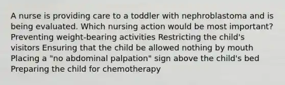 A nurse is providing care to a toddler with nephroblastoma and is being evaluated. Which nursing action would be most important? Preventing weight-bearing activities Restricting the child's visitors Ensuring that the child be allowed nothing by mouth Placing a "no abdominal palpation" sign above the child's bed Preparing the child for chemotherapy