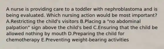 A nurse is providing care to a toddler with nephroblastoma and is being evaluated. Which nursing action would be most important?A.Restricting the child's visitors B.Placing a "no abdominal palpation" sign above the child's bed C.Ensuring that the child be allowed nothing by mouth D.Preparing the child for chemotherapy E.Preventing weight-bearing activities