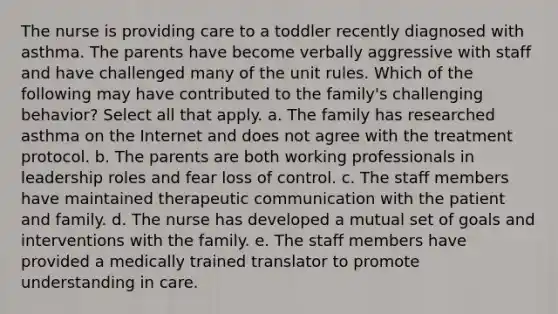 The nurse is providing care to a toddler recently diagnosed with asthma. The parents have become verbally aggressive with staff and have challenged many of the unit rules. Which of the following may have contributed to the family's challenging behavior? Select all that apply. a. The family has researched asthma on the Internet and does not agree with the treatment protocol. b. The parents are both working professionals in leadership roles and fear loss of control. c. The staff members have maintained therapeutic communication with the patient and family. d. The nurse has developed a mutual set of goals and interventions with the family. e. The staff members have provided a medically trained translator to promote understanding in care.