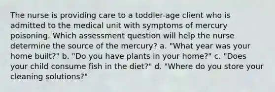 The nurse is providing care to a toddler-age client who is admitted to the medical unit with symptoms of mercury poisoning. Which assessment question will help the nurse determine the source of the mercury? a. "What year was your home built?" b. "Do you have plants in your home?" c. "Does your child consume fish in the diet?" d. "Where do you store your cleaning solutions?"