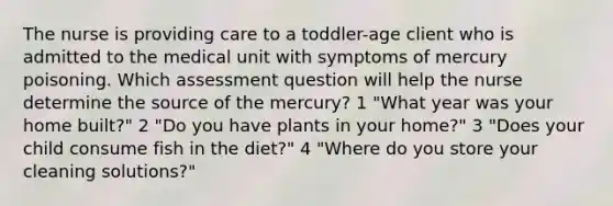 The nurse is providing care to a toddler-age client who is admitted to the medical unit with symptoms of mercury poisoning. Which assessment question will help the nurse determine the source of the mercury? 1 "What year was your home built?" 2 "Do you have plants in your home?" 3 "Does your child consume fish in the diet?" 4 "Where do you store your cleaning solutions?"