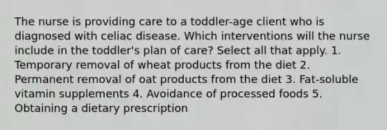 The nurse is providing care to a toddler-age client who is diagnosed with celiac disease. Which interventions will the nurse include in the toddler's plan of care? Select all that apply. 1. Temporary removal of wheat products from the diet 2. Permanent removal of oat products from the diet 3. Fat-soluble vitamin supplements 4. Avoidance of processed foods 5. Obtaining a dietary prescription