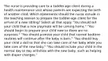 The nurse is providing care to a toddler-age client during a health maintenance visit whose parents are expecting the birth of another child. Which statements should the nurse include in the teaching session to prepare the toddler-age client for the arrival of a new sibling? Select all that apply. "You should tell your child that a new playmate will be coming home." "You should begin to prepare your child now so there are no surprises." "You should promise your child that normal bedtime routines will continue after the baby is born." "You should buy your child a doll so that she can take care of her baby while you take care of the new baby." "You should include your child in the normal day to day activities with the new baby, such as helping with diaper changes."