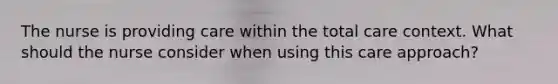 The nurse is providing care within the total care context. What should the nurse consider when using this care approach?