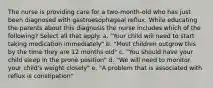 The nurse is providing care for a two-month-old who has just been diagnosed with gastroesophageal reflux. While educating the parents about this diagnosis the nurse includes which of the following? Select all that apply. a. "Your child will need to start taking medication immediately" b. "Most children outgrow this by the time they are 12 months old" c. "You should have your child sleep in the prone position" d. "We will need to monitor your child's weight closely" e. "A problem that is associated with reflux is constipation"