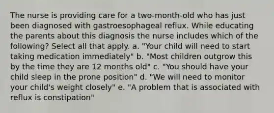 The nurse is providing care for a two-month-old who has just been diagnosed with gastroesophageal reflux. While educating the parents about this diagnosis the nurse includes which of the following? Select all that apply. a. "Your child will need to start taking medication immediately" b. "Most children outgrow this by the time they are 12 months old" c. "You should have your child sleep in the prone position" d. "We will need to monitor your child's weight closely" e. "A problem that is associated with reflux is constipation"