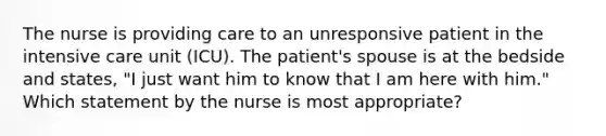 The nurse is providing care to an unresponsive patient in the intensive care unit (ICU). The patient's spouse is at the bedside and states, "I just want him to know that I am here with him." Which statement by the nurse is most appropriate?