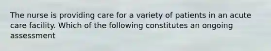 The nurse is providing care for a variety of patients in an acute care facility. Which of the following constitutes an ongoing assessment