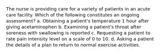 The nurse is providing care for a variety of patients in an acute care facility. Which of the following constitutes an ongoing assessment? a. Obtaining a patient's temperature 1 hour after giving acetaminophen b. Examining a patient's throat after soreness with swallowing is reported c. Requesting a patient to rate pain intensity level on a scale of 0 to 10. d. Asking a patient the details of a plan to return to normal exercise activities.