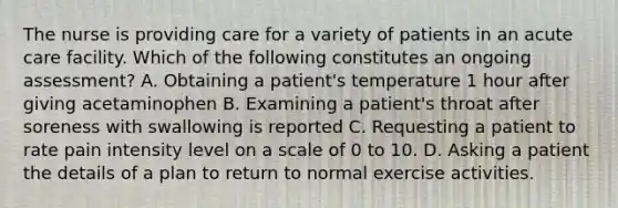 The nurse is providing care for a variety of patients in an acute care facility. Which of the following constitutes an ongoing assessment? A. Obtaining a patient's temperature 1 hour after giving acetaminophen B. Examining a patient's throat after soreness with swallowing is reported C. Requesting a patient to rate pain intensity level on a scale of 0 to 10. D. Asking a patient the details of a plan to return to normal exercise activities.