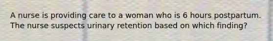 A nurse is providing care to a woman who is 6 hours postpartum. The nurse suspects urinary retention based on which finding?