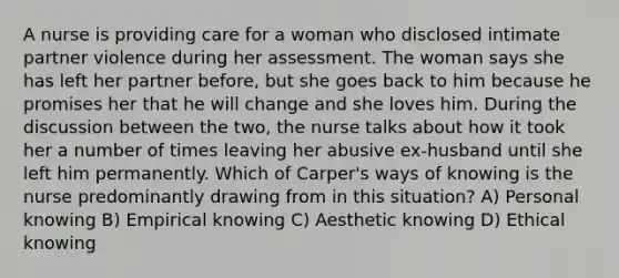 A nurse is providing care for a woman who disclosed intimate partner violence during her assessment. The woman says she has left her partner before, but she goes back to him because he promises her that he will change and she loves him. During the discussion between the two, the nurse talks about how it took her a number of times leaving her abusive ex-husband until she left him permanently. Which of Carper's ways of knowing is the nurse predominantly drawing from in this situation? A) Personal knowing B) Empirical knowing C) Aesthetic knowing D) Ethical knowing