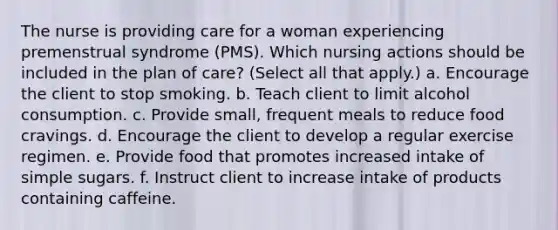 The nurse is providing care for a woman experiencing premenstrual syndrome (PMS). Which nursing actions should be included in the plan of care? (Select all that apply.) a. Encourage the client to stop smoking. b. Teach client to limit alcohol consumption. c. Provide small, frequent meals to reduce food cravings. d. Encourage the client to develop a regular exercise regimen. e. Provide food that promotes increased intake of simple sugars. f. Instruct client to increase intake of products containing caffeine.