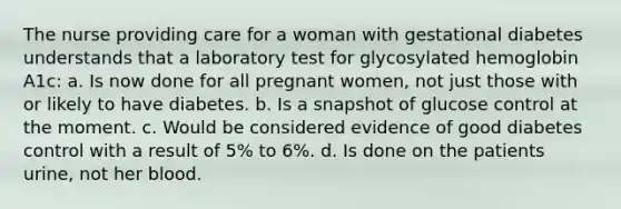 The nurse providing care for a woman with gestational diabetes understands that a laboratory test for glycosylated hemoglobin A1c: a. Is now done for all pregnant women, not just those with or likely to have diabetes. b. Is a snapshot of glucose control at the moment. c. Would be considered evidence of good diabetes control with a result of 5% to 6%. d. Is done on the patients urine, not her blood.