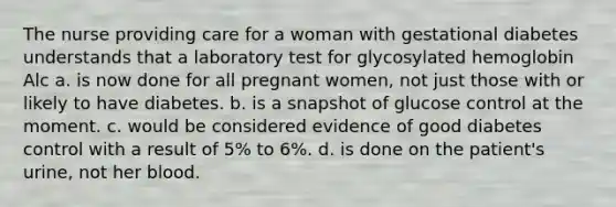 The nurse providing care for a woman with gestational diabetes understands that a laboratory test for glycosylated hemoglobin Alc a. is now done for all pregnant women, not just those with or likely to have diabetes. b. is a snapshot of glucose control at the moment. c. would be considered evidence of good diabetes control with a result of 5% to 6%. d. is done on the patient's urine, not her blood.