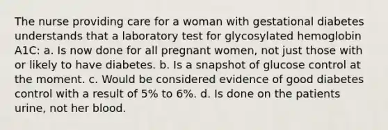 The nurse providing care for a woman with gestational diabetes understands that a laboratory test for glycosylated hemoglobin A1C: a. Is now done for all pregnant women, not just those with or likely to have diabetes. b. Is a snapshot of glucose control at the moment. c. Would be considered evidence of good diabetes control with a result of 5% to 6%. d. Is done on the patients urine, not her blood.