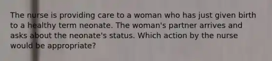 The nurse is providing care to a woman who has just given birth to a healthy term neonate. The woman's partner arrives and asks about the neonate's status. Which action by the nurse would be appropriate?