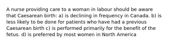 A nurse providing care to a woman in labour should be aware that Caesarean birth: a) is declining in frequency in Canada. b) is less likely to be done for patients who have had a previous Caesarean birth c) is performed primarily for the benefit of the fetus. d) is preferred by most women in North America