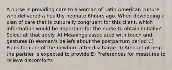 A nurse is providing care to a woman of Latin American culture who delivered a healthy neonate 6hours ago. When developing a plan of care that is culturally congruent for this client, which information would be important for the nurse to obtain initially? Select all that apply. A) Meanings associated with touch and gestures B) Woman's beliefs about the postpartum period C) Plans for care of the newborn after discharge D) Amount of help the partner is expected to provide E) Preferences for measures to relieve discomforts