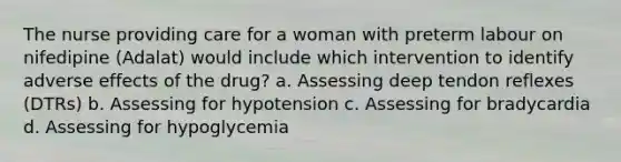 The nurse providing care for a woman with preterm labour on nifedipine (Adalat) would include which intervention to identify adverse effects of the drug? a. Assessing deep tendon reflexes (DTRs) b. Assessing for hypotension c. Assessing for bradycardia d. Assessing for hypoglycemia