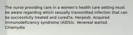 The nurse providing care in a women's health care setting must be aware regarding which sexually transmitted infection that can be successfully treated and cured?a. Herpesb. Acquired immunodeficiency syndrome (AIDS)c. Venereal wartsd. Chlamydia