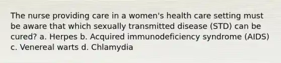 The nurse providing care in a women's health care setting must be aware that which sexually transmitted disease (STD) can be cured? a. Herpes b. Acquired immunodeficiency syndrome (AIDS) c. Venereal warts d. Chlamydia