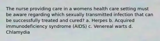 The nurse providing care in a womens health care setting must be aware regarding which sexually transmitted infection that can be successfully treated and cured? a. Herpes b. Acquired immunodeficiency syndrome (AIDS) c. Venereal warts d. Chlamydia