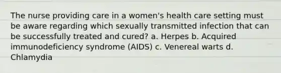 The nurse providing care in a women's health care setting must be aware regarding which sexually transmitted infection that can be successfully treated and cured? a. Herpes b. Acquired immunodeficiency syndrome (AIDS) c. Venereal warts d. Chlamydia