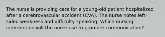 The nurse is providing care for a young-old patient hospitalized after a cerebrovascular accident (CVA). The nurse notes left-sided weakness and difficulty speaking. Which nursing intervention will the nurse use to promote communication?