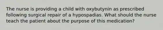 The nurse is providing a child with oxybutynin as prescribed following surgical repair of a hypospadias. What should the nurse teach the patient about the purpose of this medication?