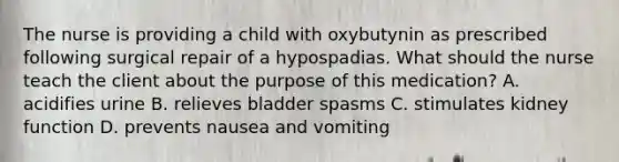 The nurse is providing a child with oxybutynin as prescribed following surgical repair of a hypospadias. What should the nurse teach the client about the purpose of this medication? A. acidifies urine B. relieves bladder spasms C. stimulates kidney function D. prevents nausea and vomiting