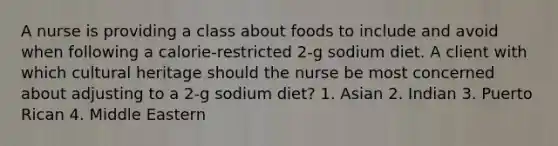 A nurse is providing a class about foods to include and avoid when following a calorie-restricted 2-g sodium diet. A client with which cultural heritage should the nurse be most concerned about adjusting to a 2-g sodium diet? 1. Asian 2. Indian 3. Puerto Rican 4. Middle Eastern