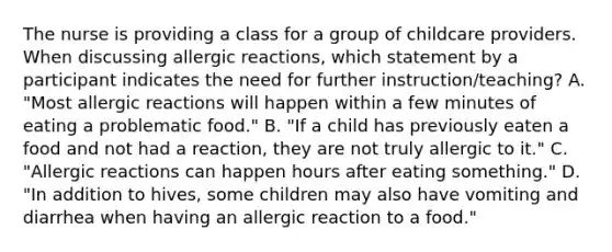 The nurse is providing a class for a group of childcare providers. When discussing allergic reactions, which statement by a participant indicates the need for further instruction/teaching? A. "Most allergic reactions will happen within a few minutes of eating a problematic food." B. "If a child has previously eaten a food and not had a reaction, they are not truly allergic to it." C. "Allergic reactions can happen hours after eating something." D. "In addition to hives, some children may also have vomiting and diarrhea when having an allergic reaction to a food."