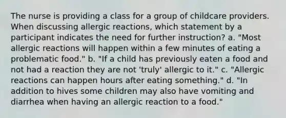 The nurse is providing a class for a group of childcare providers. When discussing allergic reactions, which statement by a participant indicates the need for further instruction? a. "Most allergic reactions will happen within a few minutes of eating a problematic food." b. "If a child has previously eaten a food and not had a reaction they are not 'truly' allergic to it." c. "Allergic reactions can happen hours after eating something." d. "In addition to hives some children may also have vomiting and diarrhea when having an allergic reaction to a food."