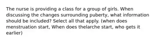 The nurse is providing a class for a group of girls. When discussing the changes surrounding puberty, what information should be included? Select all that apply. (when does menstruation start, When does thelarche start, who gets it earlier)