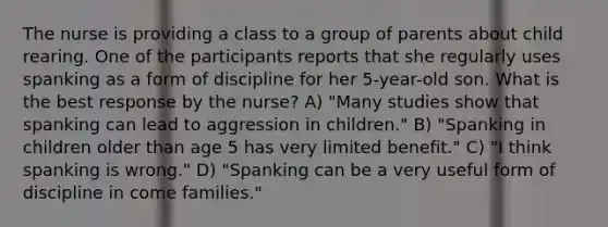 The nurse is providing a class to a group of parents about child rearing. One of the participants reports that she regularly uses spanking as a form of discipline for her 5-year-old son. What is the best response by the nurse? A) "Many studies show that spanking can lead to aggression in children." B) "Spanking in children older than age 5 has very limited benefit." C) "I think spanking is wrong." D) "Spanking can be a very useful form of discipline in come families."