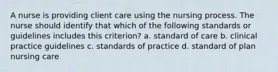 A nurse is providing client care using the nursing process. The nurse should identify that which of the following standards or guidelines includes this criterion? a. standard of care b. clinical practice guidelines c. standards of practice d. standard of plan nursing care