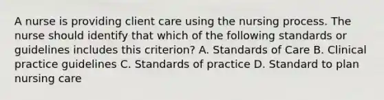 A nurse is providing client care using the nursing process. The nurse should identify that which of the following standards or guidelines includes this criterion? A. Standards of Care B. Clinical practice guidelines C. Standards of practice D. Standard to plan nursing care