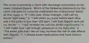 The nurse is providing a client with discharge instructions on his newly initiated Digoxin. Which of the following statements by the client indicates he correctly understood the instructions? Select all that apply. a. "If I note color vision changes, I will call my doctor right away." b. "I will check my pulse before each dose and if the pulse is less than 100 bpm, I will hold Digoxin and call my doctor." c. "I will increase my calcium intake significantly." d. "I will make sure I get enough potassium in my daily diet." e. "The water pills that I am on may increase the risk of side effects with Digoxin." f. "I should avoid medications that have licorice extract."