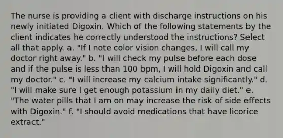 The nurse is providing a client with discharge instructions on his newly initiated Digoxin. Which of the following statements by the client indicates he correctly understood the instructions? Select all that apply. a. "If I note color vision changes, I will call my doctor right away." b. "I will check my pulse before each dose and if the pulse is less than 100 bpm, I will hold Digoxin and call my doctor." c. "I will increase my calcium intake significantly." d. "I will make sure I get enough potassium in my daily diet." e. "The water pills that I am on may increase the risk of side effects with Digoxin." f. "I should avoid medications that have licorice extract."