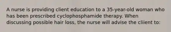 A nurse is providing client education to a 35-year-old woman who has been prescribed cyclophosphamide therapy. When discussing possible hair loss, the nurse will advise the cliient to: