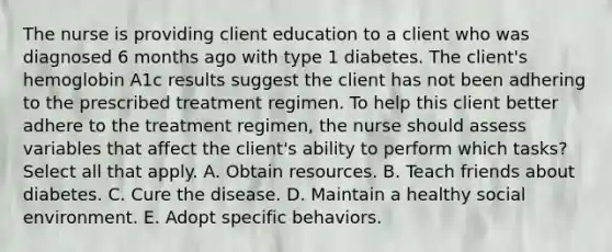 The nurse is providing client education to a client who was diagnosed 6 months ago with type 1 diabetes. The client's hemoglobin A1c results suggest the client has not been adhering to the prescribed treatment regimen. To help this client better adhere to the treatment regimen, the nurse should assess variables that affect the client's ability to perform which tasks? Select all that apply. A. Obtain resources. B. Teach friends about diabetes. C. Cure the disease. D. Maintain a healthy social environment. E. Adopt specific behaviors.