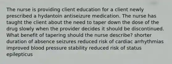 The nurse is providing client education for a client newly prescribed a hydantoin antiseizure medication. The nurse has taught the client about the need to taper down the dose of the drug slowly when the provider decides it should be discontinued. What benefit of tapering should the nurse describe? shorter duration of absence seizures reduced risk of cardiac arrhythmias improved blood pressure stability reduced risk of status epilepticus