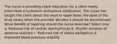 The nurse is providing client education for a client newly prescribed a hydantoin antiseizure medication. The nurse has taught the client about the need to taper down the dose of the drug slowly when the provider decides it should be discontinued. What benefit of tapering should the nurse describe? Select one: a. Reduced risk of cardiac dysrhythmias b. Shorter duration of absence seizures c. Reduced risk of status epilepticus d. Improved blood pressure stability