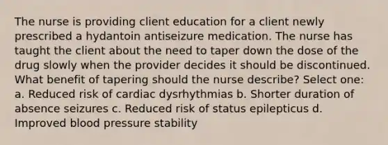 The nurse is providing client education for a client newly prescribed a hydantoin antiseizure medication. The nurse has taught the client about the need to taper down the dose of the drug slowly when the provider decides it should be discontinued. What benefit of tapering should the nurse describe? Select one: a. Reduced risk of cardiac dysrhythmias b. Shorter duration of absence seizures c. Reduced risk of status epilepticus d. Improved blood pressure stability