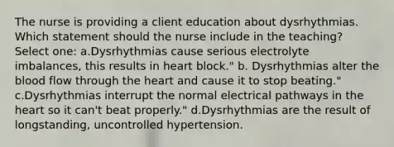 The nurse is providing a client education about dysrhythmias. Which statement should the nurse include in the teaching? Select one: a.Dysrhythmias cause serious electrolyte imbalances, this results in heart block." b. Dysrhythmias alter the blood flow through the heart and cause it to stop beating." c.Dysrhythmias interrupt the normal electrical pathways in the heart so it can't beat properly." d.Dysrhythmias are the result of longstanding, uncontrolled hypertension.