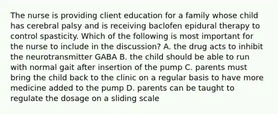 The nurse is providing client education for a family whose child has cerebral palsy and is receiving baclofen epidural therapy to control spasticity. Which of the following is most important for the nurse to include in the discussion? A. the drug acts to inhibit the neurotransmitter GABA B. the child should be able to run with normal gait after insertion of the pump C. parents must bring the child back to the clinic on a regular basis to have more medicine added to the pump D. parents can be taught to regulate the dosage on a sliding scale