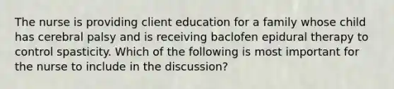 The nurse is providing client education for a family whose child has cerebral palsy and is receiving baclofen epidural therapy to control spasticity. Which of the following is most important for the nurse to include in the discussion?